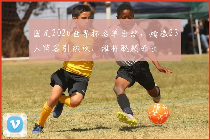 国足2026世界杯名单出炉，精选23人阵容引热议，谁将脱颖而出