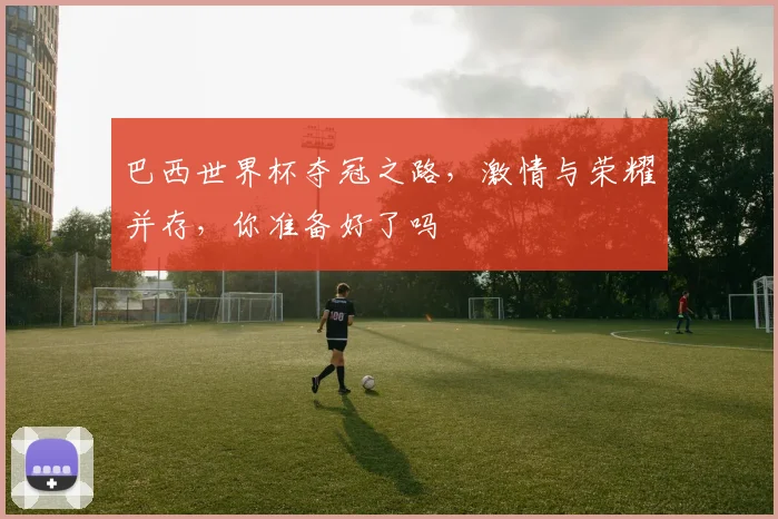 巴西世界杯夺冠之路，激情与荣耀并存，你准备好了吗