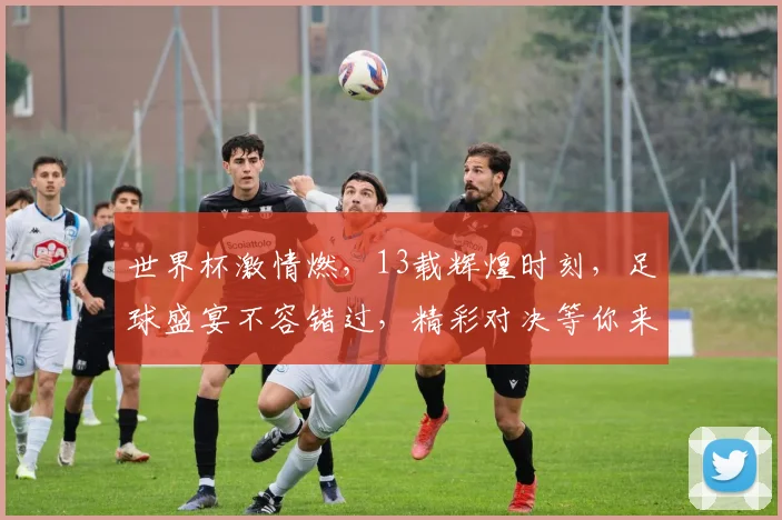 世界杯激情燃，13载辉煌时刻，足球盛宴不容错过，精彩对决等你来看