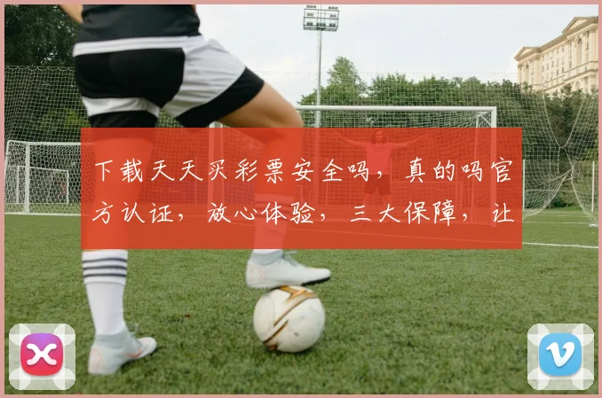 下载天天买彩票安全吗，真的吗官方认证，放心体验，三大保障，让您安心购彩