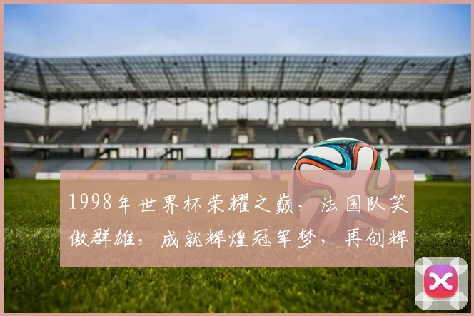 1998年世界杯荣耀之巅，法国队笑傲群雄，成就辉煌冠军梦，再创辉煌